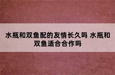 水瓶和双鱼配的友情长久吗 水瓶和双鱼适合合作吗